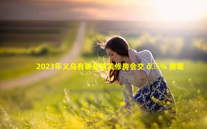 2023年义乌有哪些精装修房会交 🌾 房呢